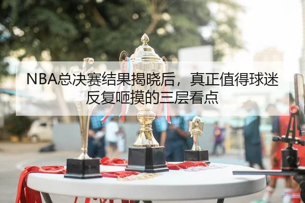 NBA总决赛结果揭晓后，真正值得球迷反复咂摸的三层看点
